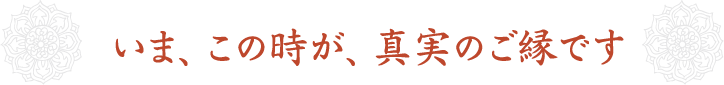 いま、この時が、真実のご縁です