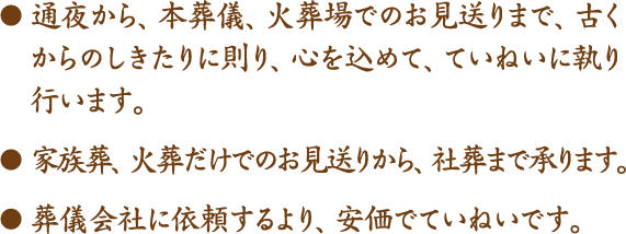 ●通夜から、本葬儀、火葬場でのお見送りまで、古くからのしきたりに則り、心を込めて、ていねいに執り行います。●家族葬、火葬だけでのお見送りから、社葬まで承ります。●葬儀会社に依頼するより、安価でていねいです。