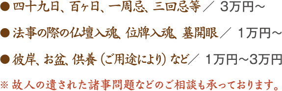 ● 四十九日、百ヶ日、一周忌、三回忌等 ／ 3万円～ ● 法事の際の仏壇入魂、位牌入魂、墓開眼 ／ 1万円～ ● 彼岸、お盆、供養（ご用途により）など／ 1万円～3万円 ※ 故人の遺された諸事問題などのご相談も承っております。