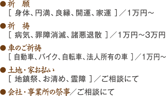 ● 祈　願 ［ 身体、円満、良縁、開運、家運 ］／1万円～ ● 祈　祷 ［ 病気、罪障消滅、諸悪退散 ］／1万円～3万円 ● 車のご祈祷 ［ 自動車、バイク、自転車、法人所有の車 ］／1万円～ ● 土地・家お払い［ 地鎮祭、お清め、霊障 ］／ご相談にて ● 会社・事業所の祭事／ご相談にて